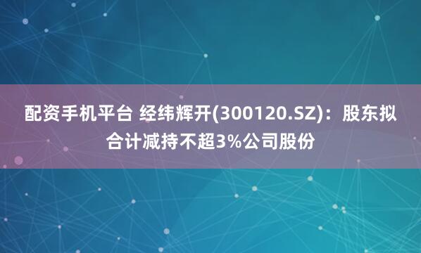 配资手机平台 经纬辉开(300120.SZ)：股东拟合计减持不超3%公司股份