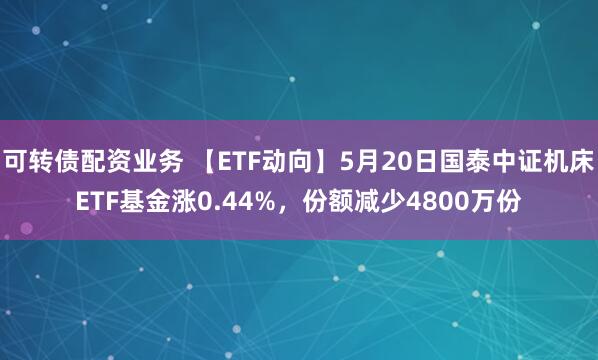 可转债配资业务 【ETF动向】5月20日国泰中证机床ETF基金涨0.44%，份额减少4800万份