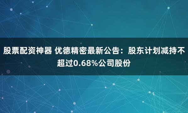 股票配资神器 优德精密最新公告：股东计划减持不超过0.68%公司股份