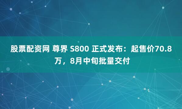 股票配资网 尊界 S800 正式发布：起售价70.8 万，8月中旬批量交付