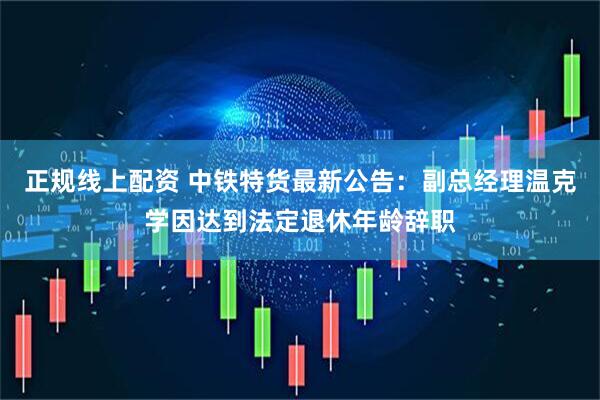 正规线上配资 中铁特货最新公告：副总经理温克学因达到法定退休年龄辞职