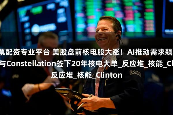 股票配资专业平台 美股盘前核电股大涨！AI推动需求飙升，Meta与Constellation签下20年核电大单_反应堆_核能_Clinton