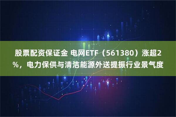 股票配资保证金 电网ETF（561380）涨超2%，电力保供与清洁能源外送提振行业景气度