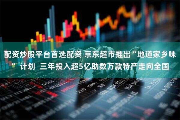 配资炒股平台首选配资 京东超市推出“地道家乡味” 计划  三年投入超5亿助数万款特产走向全国