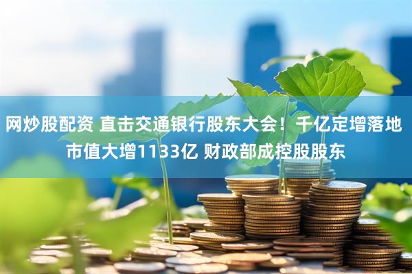 网炒股配资 直击交通银行股东大会！千亿定增落地 市值大增1133亿 财政部成控股股东