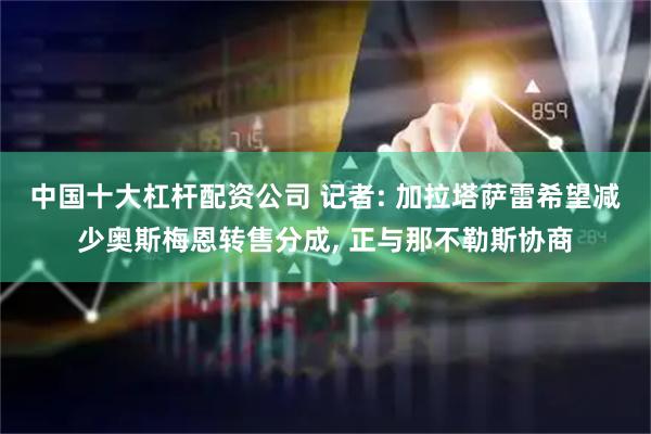 中国十大杠杆配资公司 记者: 加拉塔萨雷希望减少奥斯梅恩转售分成, 正与那不勒斯协商
