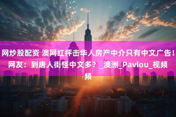 网炒股配资 澳网红抨击华人房产中介只有中文广告！网友：到唐人街怪中文多？_澳洲_Pavlou_视频
