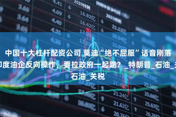 中国十大杠杆配资公司 莫迪“绝不屈服”话音刚落，印度油企反向操作，要拉政府一起跪？_特朗普_石油_关税