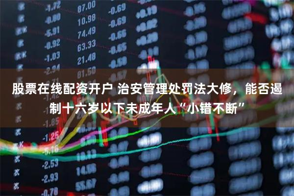 股票在线配资开户 治安管理处罚法大修，能否遏制十六岁以下未成年人“小错不断”