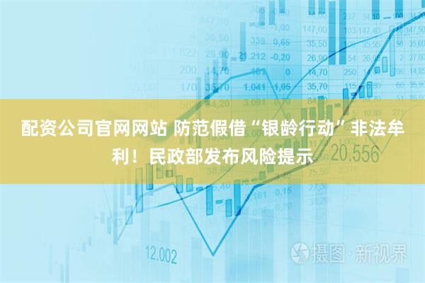 配资公司官网网站 防范假借“银龄行动”非法牟利！民政部发布风险提示