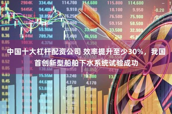中国十大杠杆配资公司 效率提升至少30%，我国首创新型船舶下水系统试验成功